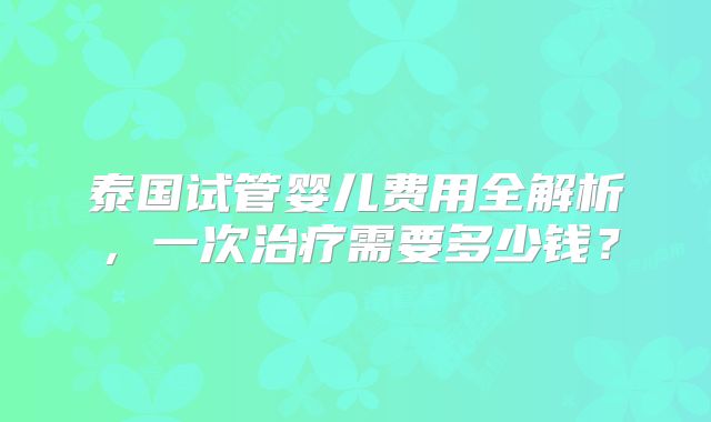泰国试管婴儿费用全解析，一次治疗需要多少钱？