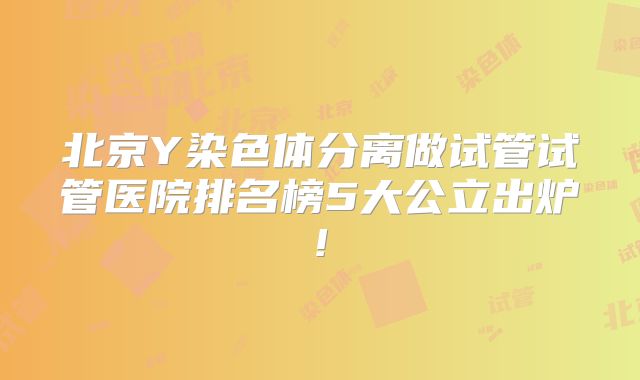 北京Y染色体分离做试管试管医院排名榜5大公立出炉!
