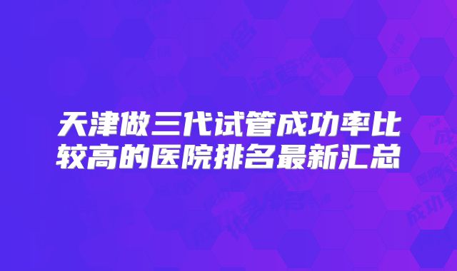 天津做三代试管成功率比较高的医院排名最新汇总