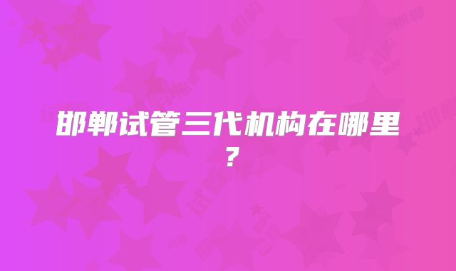 邯郸试管三代机构在哪里？