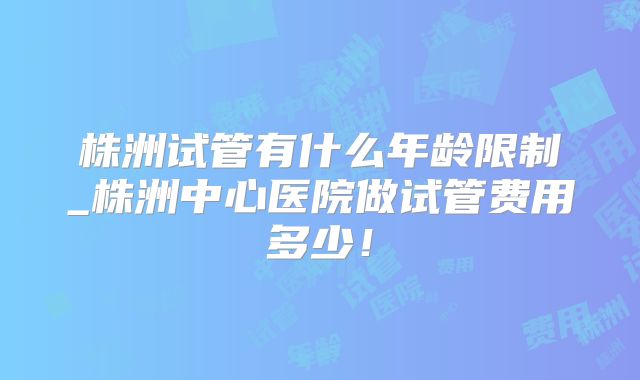 株洲试管有什么年龄限制_株洲中心医院做试管费用多少！