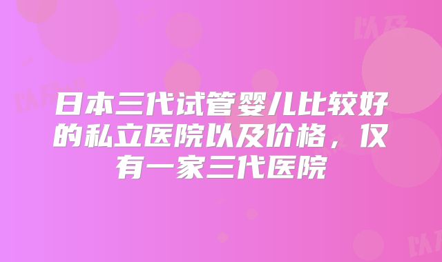 日本三代试管婴儿比较好的私立医院以及价格，仅有一家三代医院