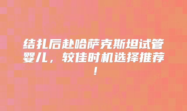 结扎后赴哈萨克斯坦试管婴儿，较佳时机选择推荐！