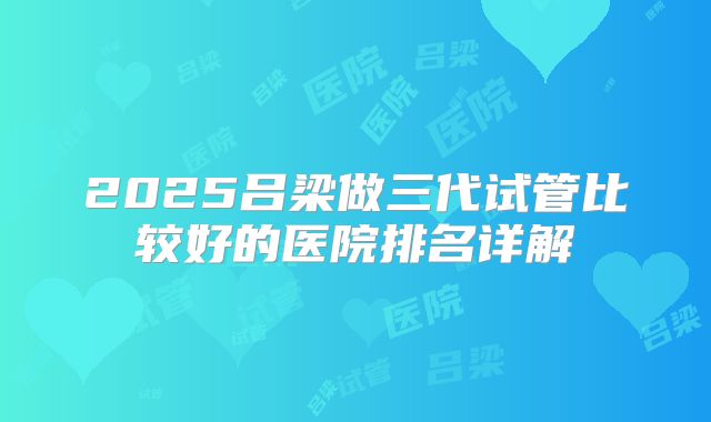2025吕梁做三代试管比较好的医院排名详解