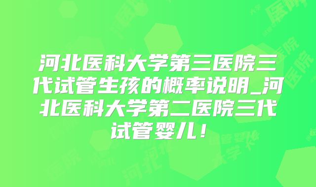 河北医科大学第三医院三代试管生孩的概率说明_河北医科大学第二医院三代试管婴儿！