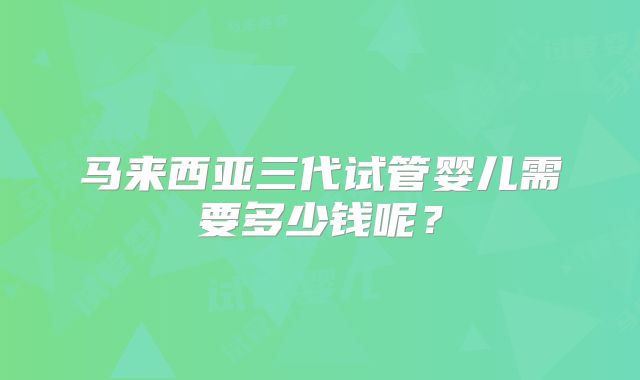 马来西亚三代试管婴儿需要多少钱呢？