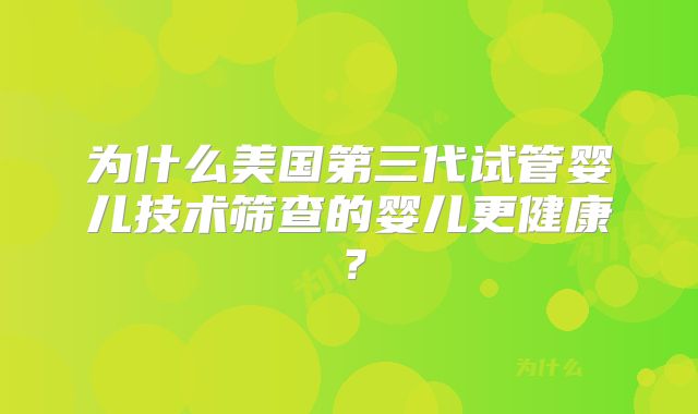 为什么美国第三代试管婴儿技术筛查的婴儿更健康?