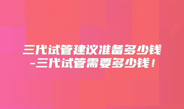 三代试管建议准备多少钱-三代试管需要多少钱！