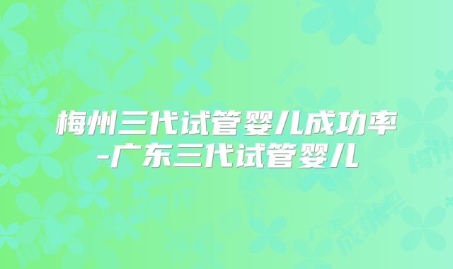梅州三代试管婴儿成功率-广东三代试管婴儿