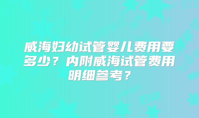威海妇幼试管婴儿费用要多少？内附威海试管费用明细参考？