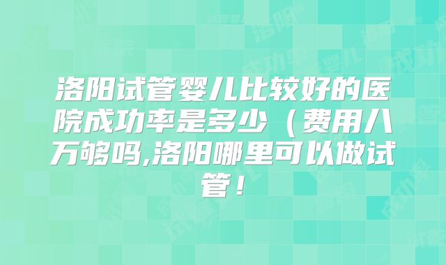 洛阳试管婴儿比较好的医院成功率是多少(费用八万够吗,洛阳哪里可以做试管!