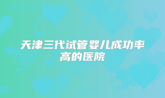 天津三代试管婴儿成功率高的医院