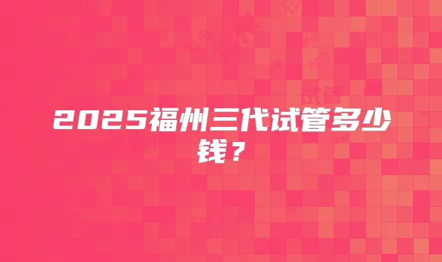 2025福州三代试管多少钱？