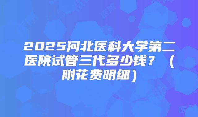 2025河北医科大学第二医院试管三代多少钱?(附花费明细)