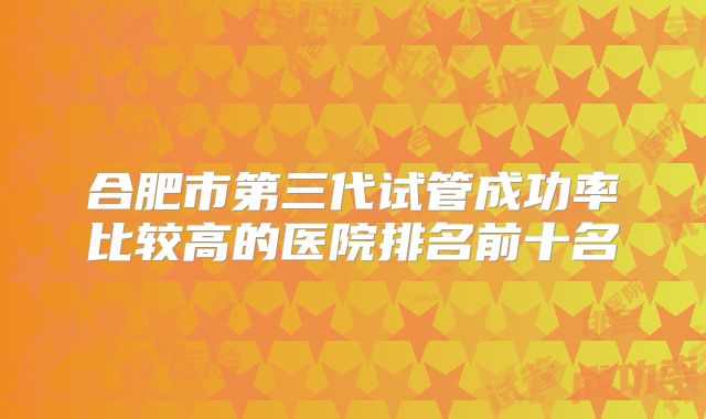合肥市第三代试管成功率比较高的医院排名前十名