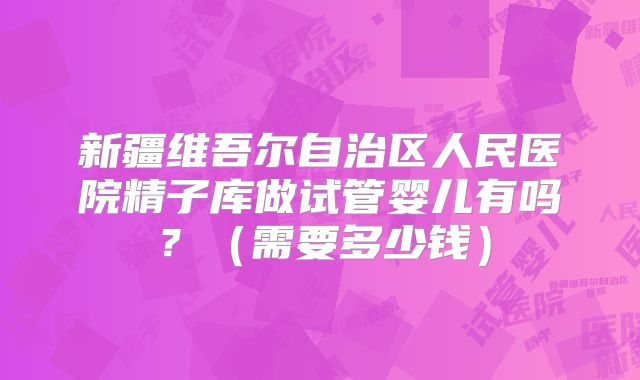 新疆维吾尔自治区人民医院精子库做试管婴儿有吗?(需要多少钱)