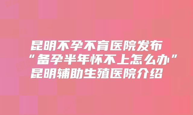 昆明不孕不育医院发布“备孕半年怀不上怎么办”昆明辅助生殖医院介绍