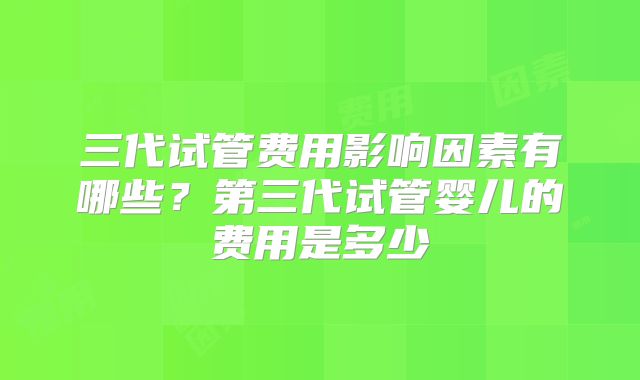 三代试管费用影响因素有哪些？第三代试管婴儿的费用是多少