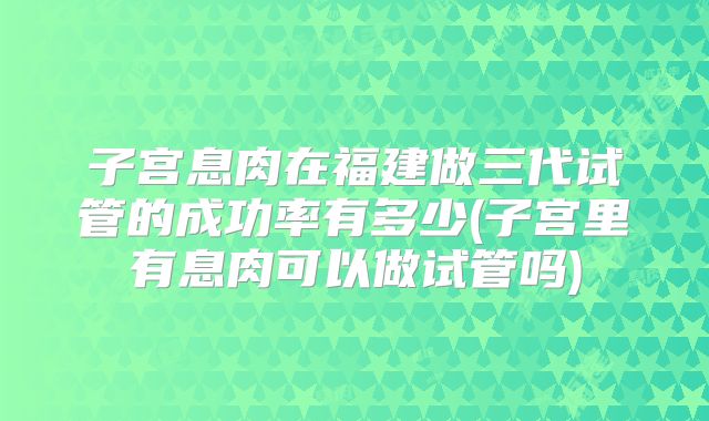 子宫息肉在福建做三代试管的成功率有多少(子宫里有息肉可以做试管吗)