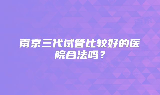 南京三代试管比较好的医院合法吗？