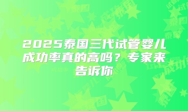 2025泰国三代试管婴儿成功率真的高吗？专家来告诉你