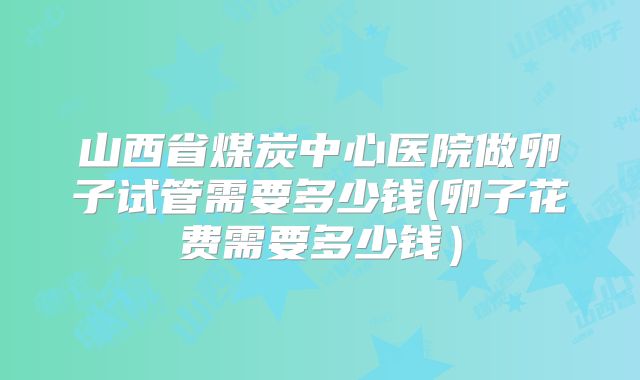 山西省煤炭中心医院做卵子试管需要多少钱(卵子花费需要多少钱)