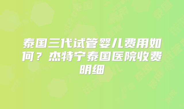 泰国三代试管婴儿费用如何？杰特宁泰国医院收费明细