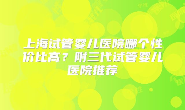 上海试管婴儿医院哪个性价比高？附三代试管婴儿医院推荐