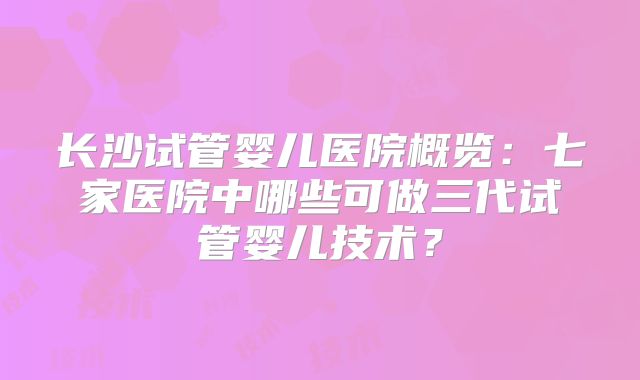 长沙试管婴儿医院概览：七家医院中哪些可做三代试管婴儿技术？