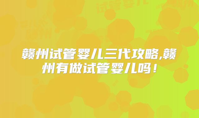 赣州试管婴儿三代攻略,赣州有做试管婴儿吗！