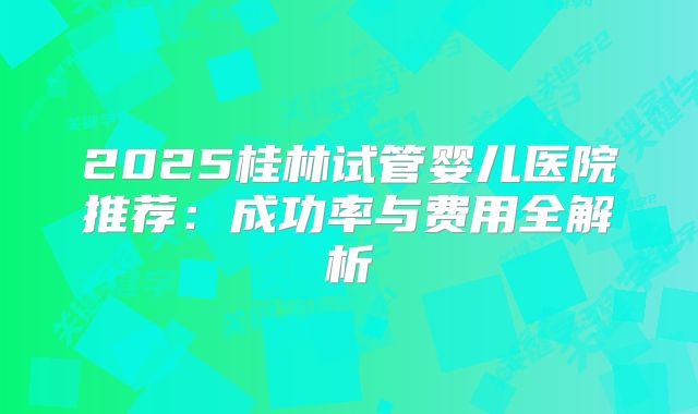 2025桂林试管婴儿医院推荐：成功率与费用全解析