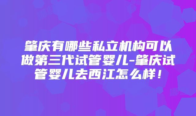肇庆有哪些私立机构可以做第三代试管婴儿-肇庆试管婴儿去西江怎么样！
