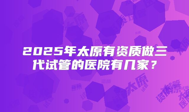 2025年太原有资质做三代试管的医院有几家?