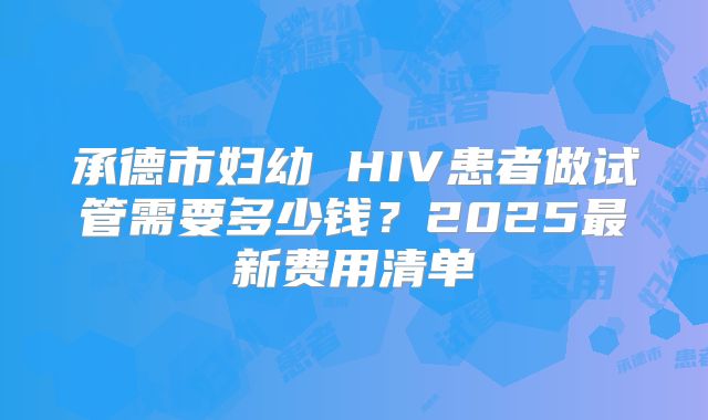 承德市妇幼 HIV患者做试管需要多少钱?2025最新费用清单
