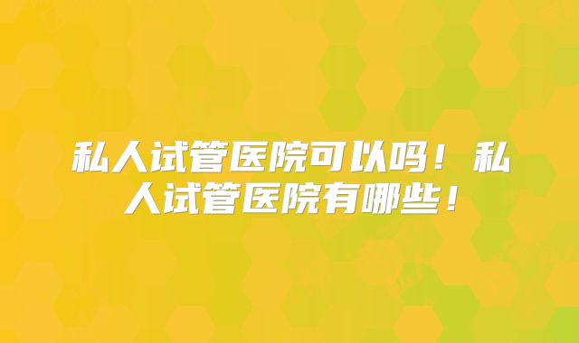私人试管医院可以吗!私人试管医院有哪些!