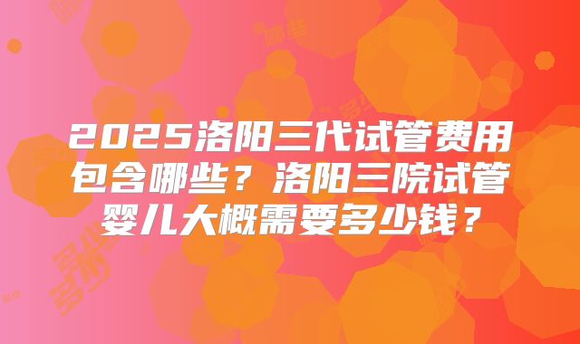 2025洛阳三代试管费用包含哪些？洛阳三院试管婴儿大概需要多少钱？
