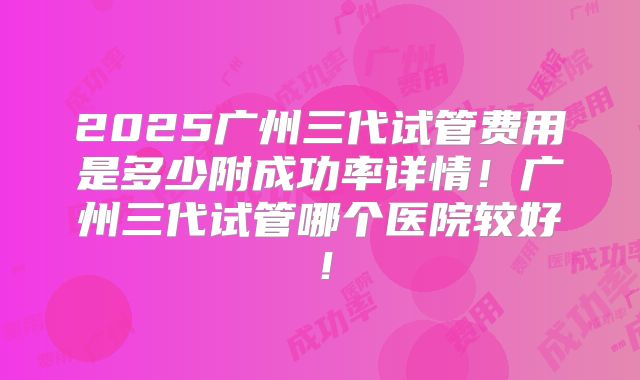 2025广州三代试管费用是多少附成功率详情！广州三代试管哪个医院较好！