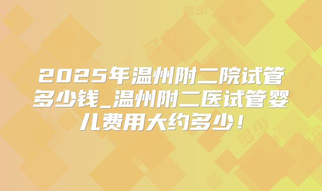 2025年温州附二院试管多少钱_温州附二医试管婴儿费用大约多少！