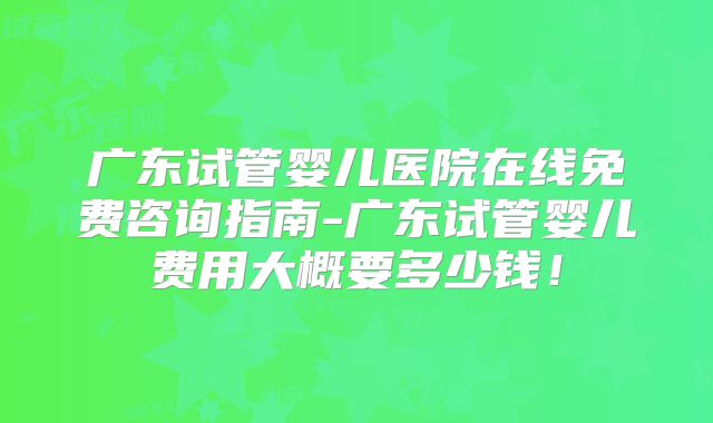 广东试管婴儿医院在线免费咨询指南-广东试管婴儿费用大概要多少钱！