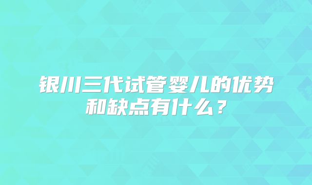 银川三代试管婴儿的优势和缺点有什么？