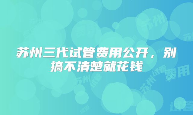 苏州三代试管费用公开，别搞不清楚就花钱