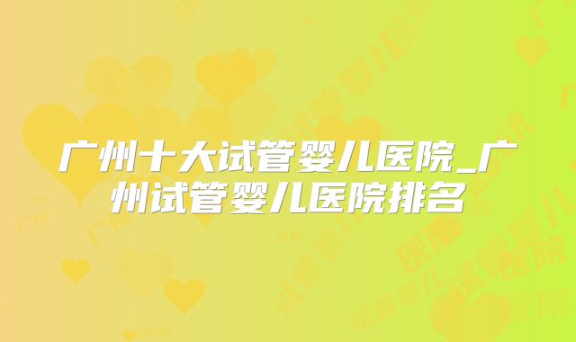 广州十大试管婴儿医院_广州试管婴儿医院排名