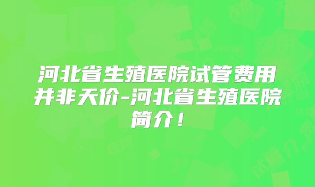 河北省生殖医院试管费用并非天价-河北省生殖医院简介!