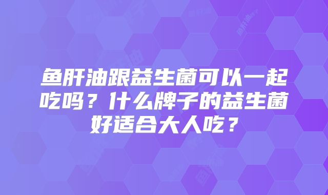鱼肝油跟益生菌可以一起吃吗?什么牌子的益生菌好适合大人吃?