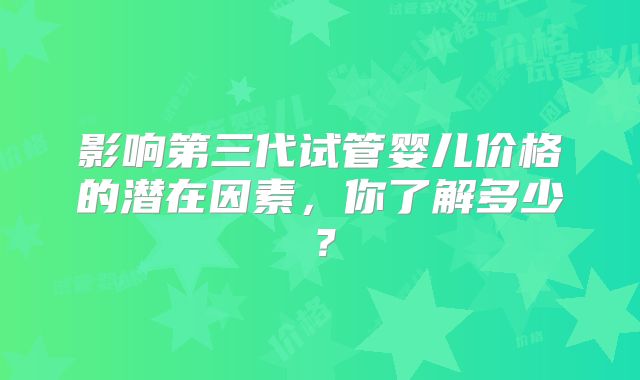 影响第三代试管婴儿价格的潜在因素,你了解多少?