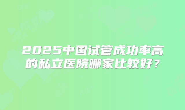 2025中国试管成功率高的私立医院哪家比较好？