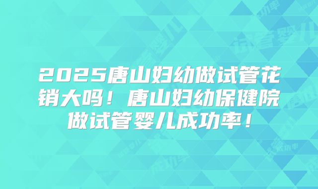 2025唐山妇幼做试管花销大吗！唐山妇幼保健院做试管婴儿成功率！