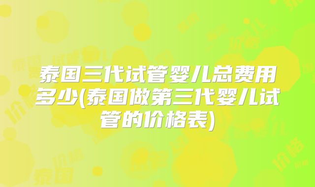 泰国三代试管婴儿总费用多少(泰国做第三代婴儿试管的价格表)