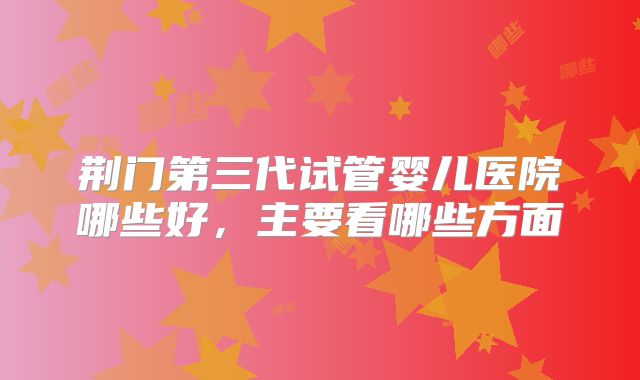 荆门第三代试管婴儿医院哪些好,主要看哪些方面