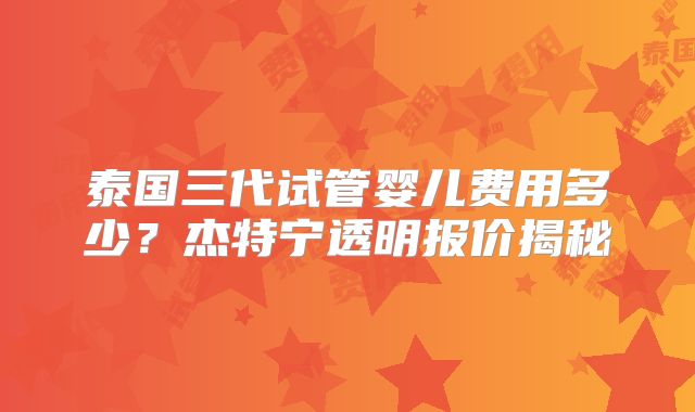 泰国三代试管婴儿费用多少？杰特宁透明报价揭秘